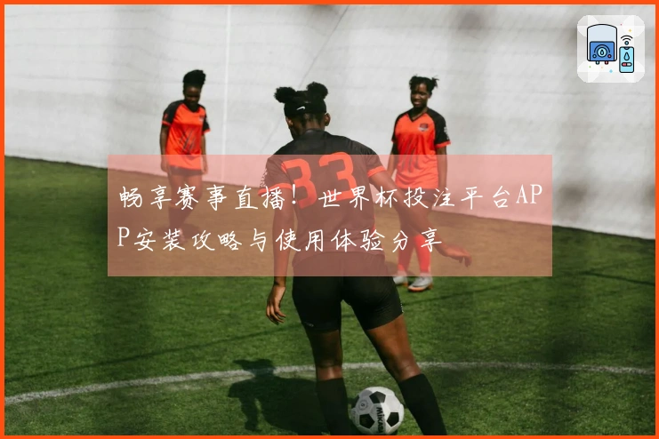 畅享赛事直播！世界杯投注平台APP安装攻略与使用体验分享