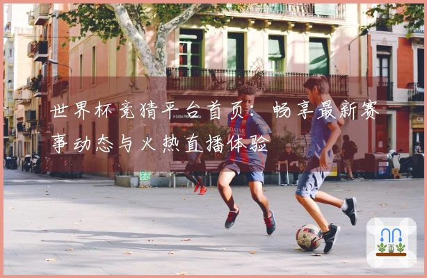 世界杯竞猜平台首页：畅享最新赛事动态与火热直播体验